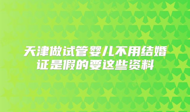 天津做试管婴儿不用结婚证是假的要这些资料