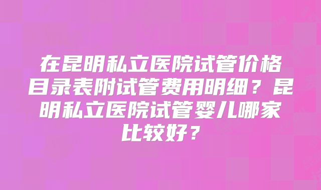 在昆明私立医院试管价格目录表附试管费用明细？昆明私立医院试管婴儿哪家比较好？