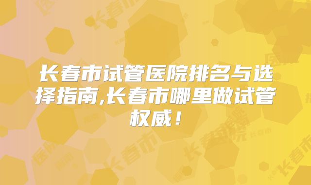 长春市试管医院排名与选择指南,长春市哪里做试管权威！