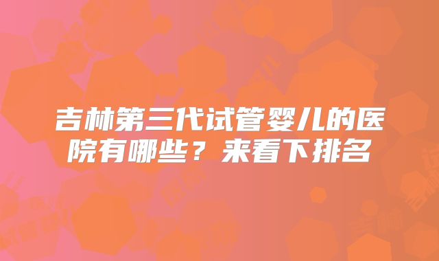 吉林第三代试管婴儿的医院有哪些?来看下排名