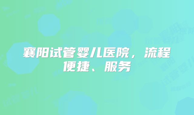 襄阳试管婴儿医院，流程便捷、服务