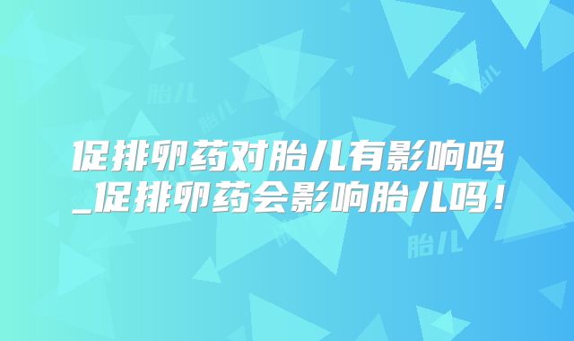 促排卵药对胎儿有影响吗_促排卵药会影响胎儿吗！