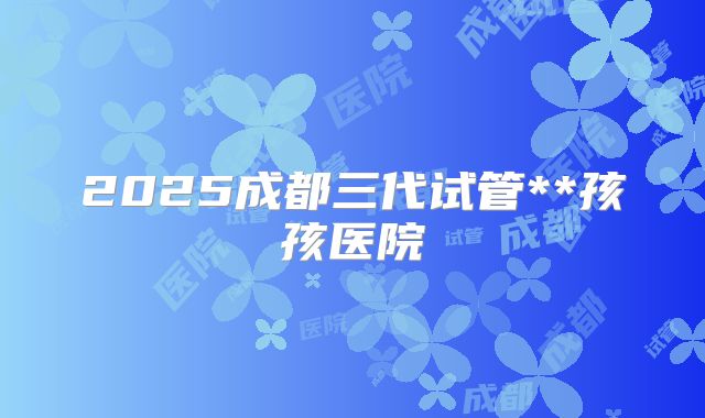 2025成都三代试管**孩孩医院