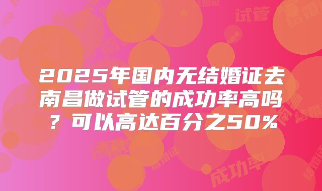 2025年国内无结婚证去南昌做试管的成功率高吗？可以高达百分之50%