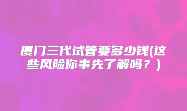 厦门三代试管要多少钱(这些风险你事先了解吗？)