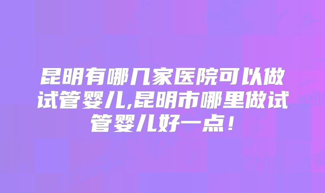 昆明有哪几家医院可以做试管婴儿,昆明市哪里做试管婴儿好一点！
