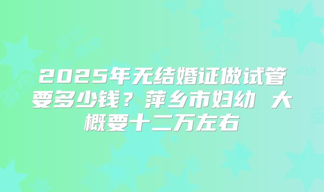 2025年无结婚证做试管要多少钱？萍乡市妇幼 大概要十二万左右