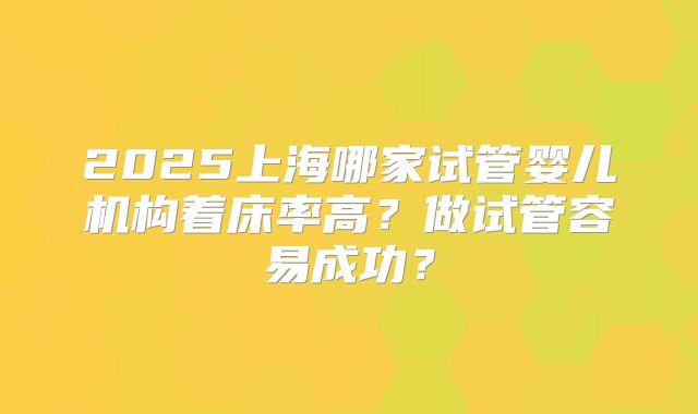 2025上海哪家试管婴儿机构着床率高？做试管容易成功？