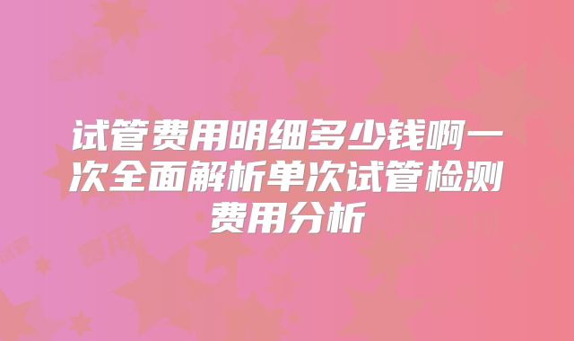 试管费用明细多少钱啊一次全面解析单次试管检测费用分析