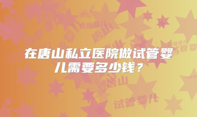 在唐山私立医院做试管婴儿需要多少钱？