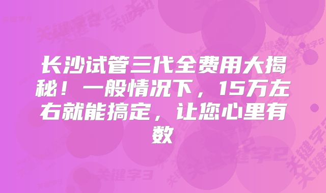 长沙试管三代全费用大揭秘！一般情况下，15万左右就能搞定，让您心里有数