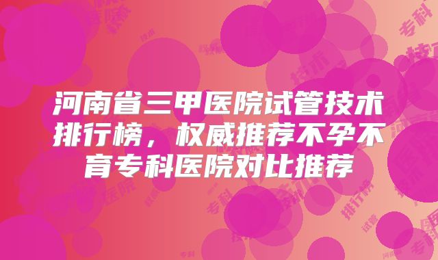 河南省三甲医院试管技术排行榜，权威推荐不孕不育专科医院对比推荐