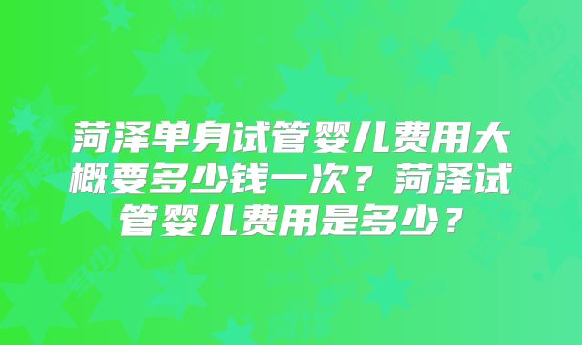 菏泽单身试管婴儿费用大概要多少钱一次？菏泽试管婴儿费用是多少？