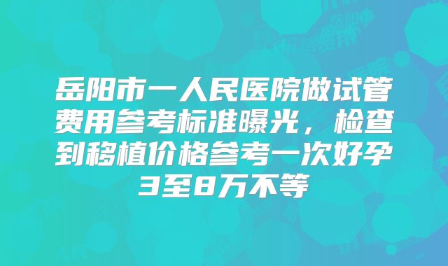 岳阳市一人民医院做试管费用参考标准曝光，检查到移植价格参考一次好孕3至8万不等