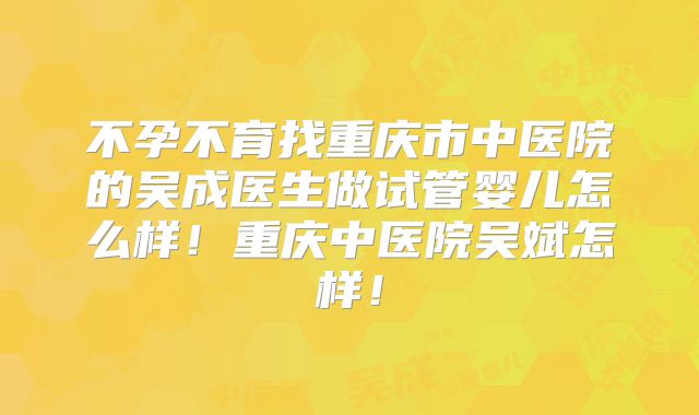 不孕不育找重庆市中医院的吴成医生做试管婴儿怎么样！重庆中医院吴斌怎样！