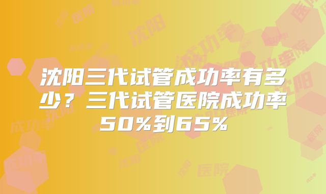 沈阳三代试管成功率有多少?三代试管医院成功率50%到65%