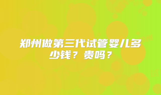 郑州做第三代试管婴儿多少钱?贵吗?