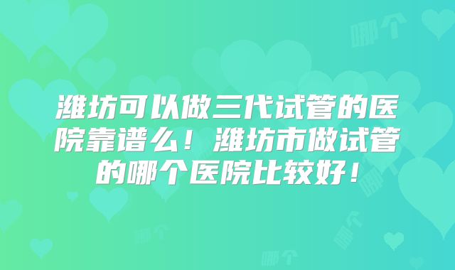 潍坊可以做三代试管的医院靠谱么!潍坊市做试管的哪个医院比较好!