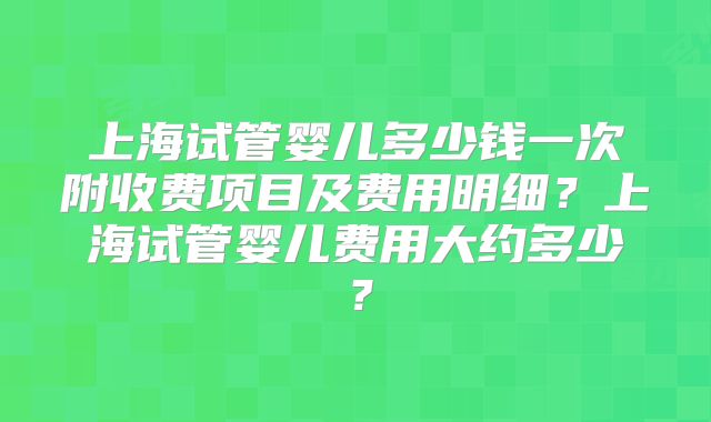 上海试管婴儿多少钱一次附收费项目及费用明细？上海试管婴儿费用大约多少？