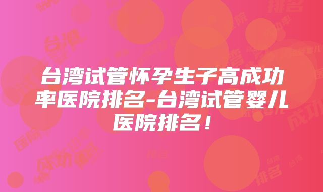 台湾试管怀孕生子高成功率医院排名-台湾试管婴儿医院排名！