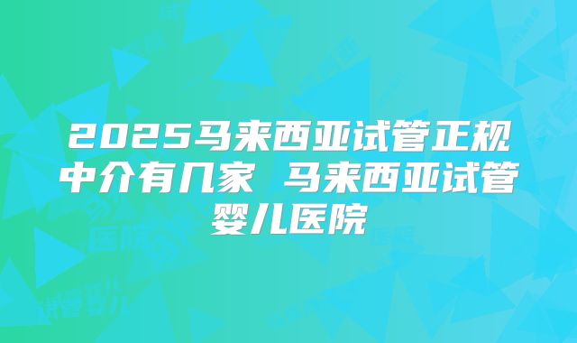 2025马来西亚试管正规中介有几家 马来西亚试管婴儿医院