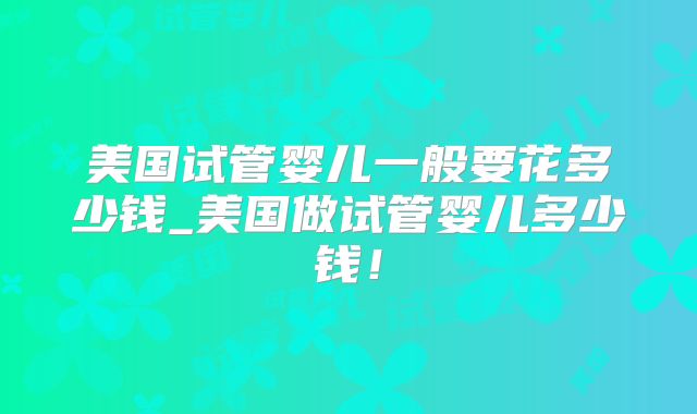 美国试管婴儿一般要花多少钱_美国做试管婴儿多少钱!