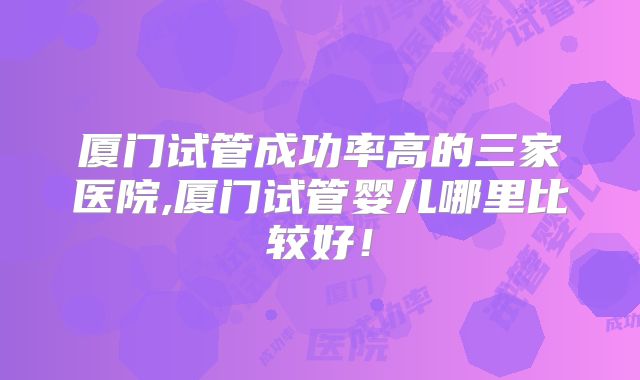 厦门试管成功率高的三家医院,厦门试管婴儿哪里比较好!