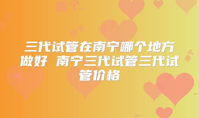 三代试管在南宁哪个地方做好 南宁三代试管三代试管价格