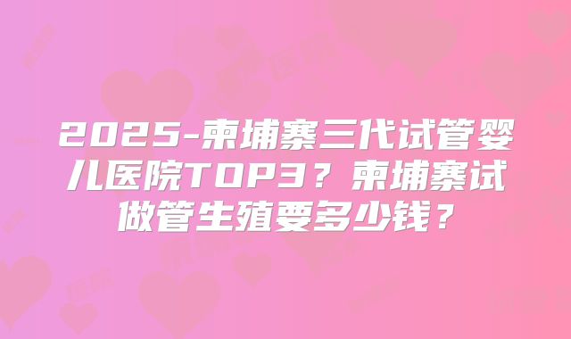 2025-柬埔寨三代试管婴儿医院TOP3？柬埔寨试做管生殖要多少钱？
