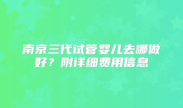 南京三代试管婴儿去哪做好？附详细费用信息