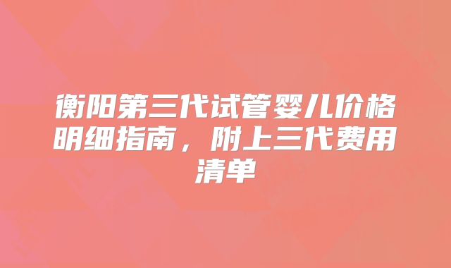衡阳第三代试管婴儿价格明细指南,附上三代费用清单