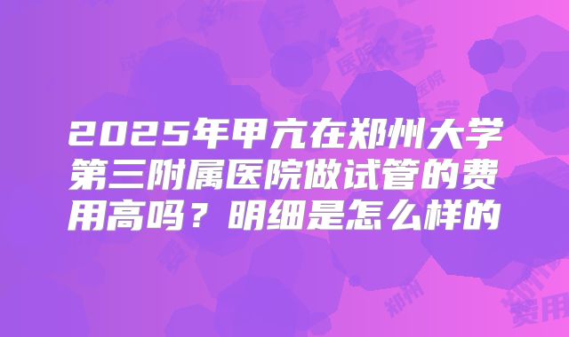 2025年甲亢在郑州大学第三附属医院做试管的费用高吗？明细是怎么样的