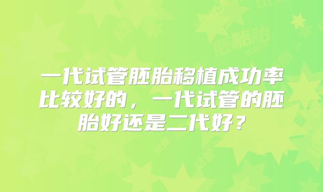 一代试管胚胎移植成功率比较好的,一代试管的胚胎好还是二代好?