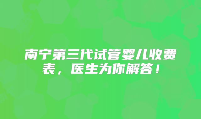 南宁第三代试管婴儿收费表,医生为你解答!