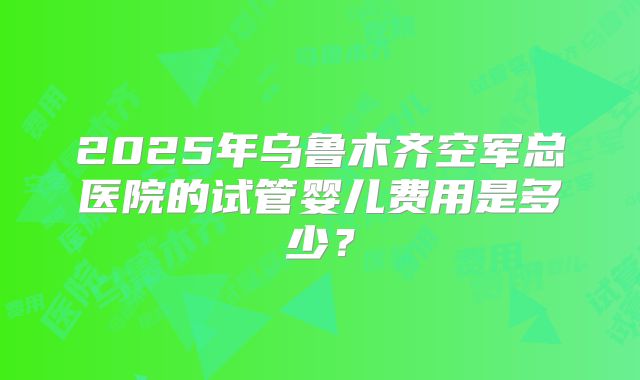 2025年乌鲁木齐空军总医院的试管婴儿费用是多少?