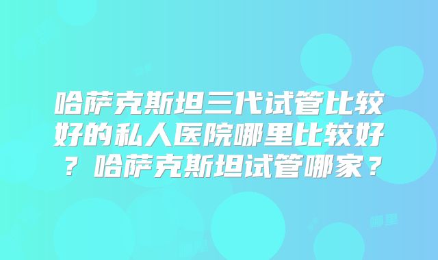 哈萨克斯坦三代试管比较好的私人医院哪里比较好？哈萨克斯坦试管哪家？