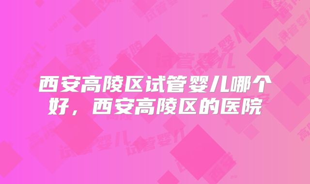 西安高陵区试管婴儿哪个好，西安高陵区的医院