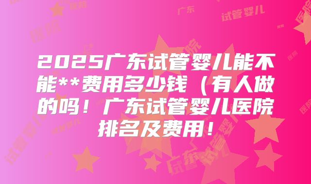 2025广东试管婴儿能不能**费用多少钱（有人做的吗！广东试管婴儿医院排名及费用！