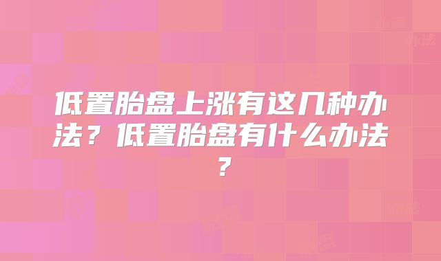低置胎盘上涨有这几种办法？低置胎盘有什么办法？