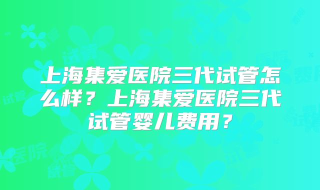 上海集爱医院三代试管怎么样？上海集爱医院三代试管婴儿费用？