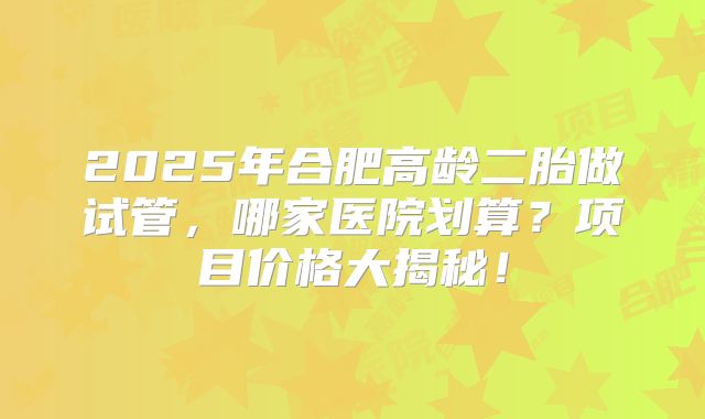 2025年合肥高龄二胎做试管，哪家医院划算？项目价格大揭秘！