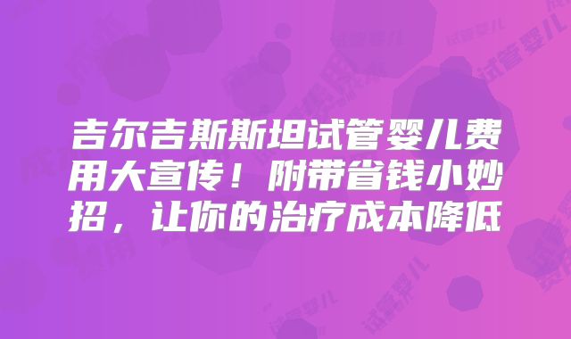 吉尔吉斯斯坦试管婴儿费用大宣传！附带省钱小妙招，让你的治疗成本降低