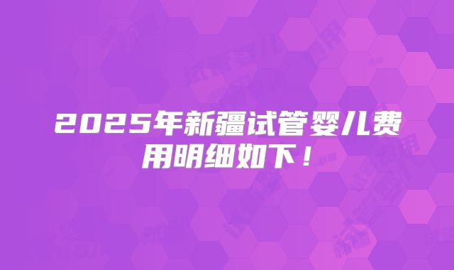 2025年新疆试管婴儿费用明细如下！