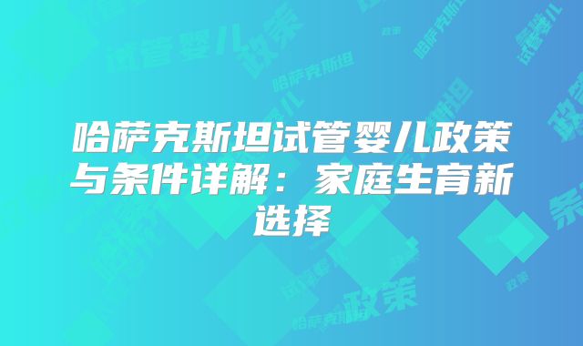哈萨克斯坦试管婴儿政策与条件详解:家庭生育新选择