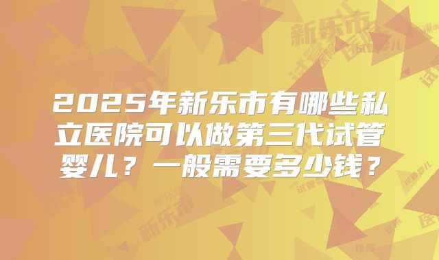 2025年新乐市有哪些私立医院可以做第三代试管婴儿？一般需要多少钱？