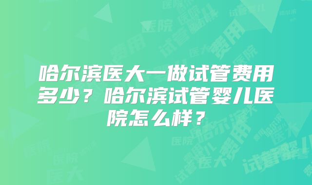 哈尔滨医大一做试管费用多少？哈尔滨试管婴儿医院怎么样？