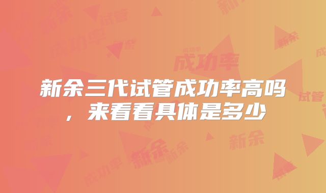 新余三代试管成功率高吗，来看看具体是多少