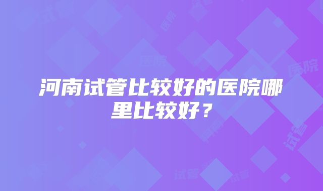 河南试管比较好的医院哪里比较好？