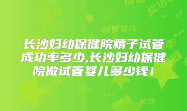 长沙妇幼保健院精子试管成功率多少,长沙妇幼保健院做试管婴儿多少钱！