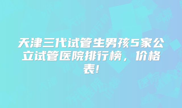 天津三代试管生男孩5家公立试管医院排行榜，价格表!